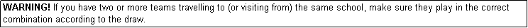Text Box: WARNING! If you have two or more teams travelling to (or visiting from) the same school, make sure they play in the correct combination according to the draw.