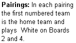 Text Box: Pairings: In each pairing the first numbered team is the home team and plays  White on Boards 2 and 4.