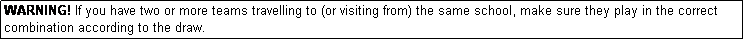 Text Box: WARNING! If you have two or more teams travelling to (or visiting from) the same school, make sure they play in the correct combination according to the draw.