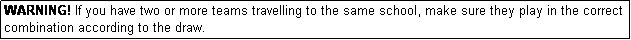 Text Box: WARNING! If you have two or more teams travelling to the same school, make sure they play in the correct combination according to the draw.