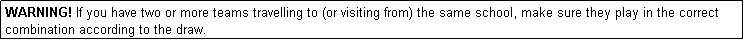 Text Box: WARNING! If you have two or more teams travelling to (or visiting from) the same school, make sure they play in the correct combination according to the draw.