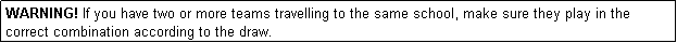 Text Box: WARNING! If you have two or more teams travelling to the same school, make sure they play in the correct combination according to the draw.