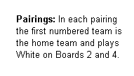 Text Box:     
     Pairings: In each pairing 
     the first numbered team is 
     the home team and plays  
     White on Boards 2 and 4.