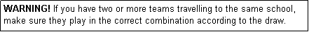 Text Box: WARNING! If you have two or more teams travelling to the same school, make sure they play in the correct combination according to the draw.