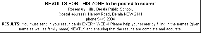 Text Box: RESULTS FOR THIS ZONE to be posted to scorer: 
Rosemary Hills, Berala Public School,
(postal address): Harrow Road, Berala NSW 2141
phone 9449 2094
RESULTS: You must send in your result cards EVERY WEEK! Please help your scorer by filling in the names (given name as well as family name) NEATLY and ensuring that the results are complete and accurate. 