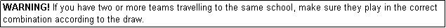 Text Box: WARNING! If you have two or more teams travelling to the same school, make sure they play in the correct combination according to the draw.