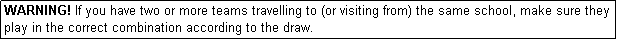 Text Box: WARNING! If you have two or more teams travelling to (or visiting from) the same school, make sure they play in the correct combination according to the draw.