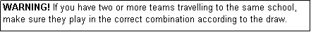 Text Box: WARNING! If you have two or more teams travelling to the same school, make sure they play in the correct combination according to the draw.