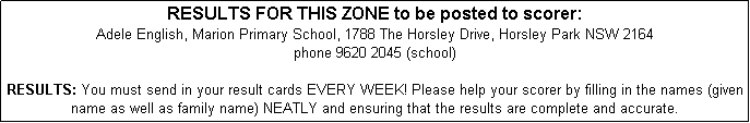 Text Box: RESULTS FOR THIS ZONE to be posted to scorer: 
Adele English, Marion Primary School, 1788 The Horsley Drive, Horsley Park NSW 2164
phone 9620 2045 (school)

RESULTS: You must send in your result cards EVERY WEEK! Please help your scorer by filling in the names (given name as well as family name) NEATLY and ensuring that the results are complete and accurate. 