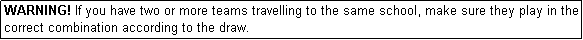 Text Box: WARNING! If you have two or more teams travelling to the same school, make sure they play in the correct combination according to the draw.