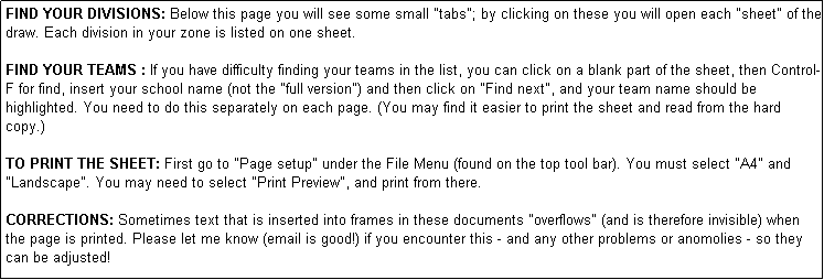 Text Box: FIND YOUR DIVISIONS: Below this page you will see some small "tabs"; by clicking on these you will open each "sheet" of the draw. Each division in your zone is listed on one sheet. 

FIND YOUR TEAMS : If you have difficulty finding your teams in the list, you can click on a blank part of the sheet, then Control-F for find, insert your school name (not the "full version") and then click on "Find next", and your team name should be highlighted. You need to do this separately on each page. (You may find it easier to print the sheet and read from the hard copy.)

TO PRINT THE SHEET: First go to "Page setup" under the File Menu (found on the top tool bar). You must select "A4" and "Landscape". You may need to select "Print Preview", and print from there.

CORRECTIONS: Sometimes text that is inserted into frames in these documents "overflows" (and is therefore invisible) when the page is printed. Please let me know (email is good!) if you encounter this - and any other problems or anomolies - so they can be adjusted!