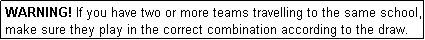 Text Box: WARNING! If you have two or more teams travelling to the same school, make sure they play in the correct combination according to the draw.