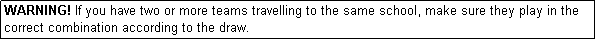 Text Box: WARNING! If you have two or more teams travelling to the same school, make sure they play in the correct combination according to the draw.