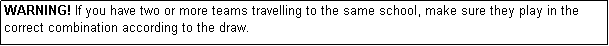 Text Box: WARNING! If you have two or more teams travelling to the same school, make sure they play in the correct combination according to the draw.