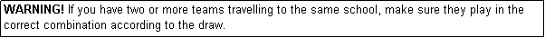 Text Box: WARNING! If you have two or more teams travelling to the same school, make sure they play in the correct combination according to the draw.