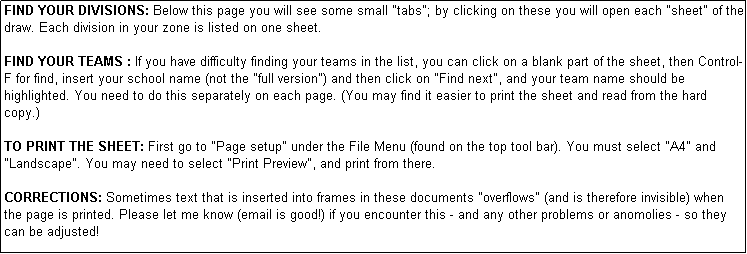Text Box: FIND YOUR DIVISIONS: Below this page you will see some small "tabs"; by clicking on these you will open each "sheet" of the draw. Each division in your zone is listed on one sheet. 

FIND YOUR TEAMS : If you have difficulty finding your teams in the list, you can click on a blank part of the sheet, then Control-F for find, insert your school name (not the "full version") and then click on "Find next", and your team name should be highlighted. You need to do this separately on each page. (You may find it easier to print the sheet and read from the hard copy.)

TO PRINT THE SHEET: First go to "Page setup" under the File Menu (found on the top tool bar). You must select "A4" and "Landscape". You may need to select "Print Preview", and print from there.

CORRECTIONS: Sometimes text that is inserted into frames in these documents "overflows" (and is therefore invisible) when the page is printed. Please let me know (email is good!) if you encounter this - and any other problems or anomolies - so they can be adjusted!