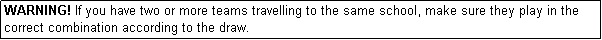 Text Box: WARNING! If you have two or more teams travelling to the same school, make sure they play in the correct combination according to the draw.