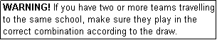 Text Box: WARNING! If you have two or more teams travelling to the same school, make sure they play in the correct combination according to the draw.