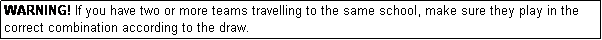 Text Box: WARNING! If you have two or more teams travelling to the same school, make sure they play in the correct combination according to the draw.