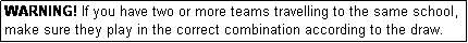 Text Box: WARNING! If you have two or more teams travelling to the same school, make sure they play in the correct combination according to the draw.