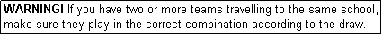 Text Box: WARNING! If you have two or more teams travelling to the same school, make sure they play in the correct combination according to the draw.