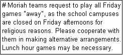 Text Box: # Moriah teams request to play all Friday games "away", as the school campuses are closed on Friday afternoons for religious reasons. Please cooperate with them in making alternative arrangements. Lunch hour games may be necessary.