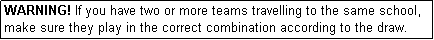 Text Box: WARNING! If you have two or more teams travelling to the same school, make sure they play in the correct combination according to the draw.