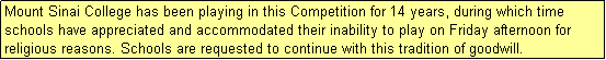 Text Box: Mount Sinai College has been playing in this Competition for 14 years, during which time schools have appreciated and accommodated their inability to play on Friday afternoon for religious reasons. Schools are requested to continue with this tradition of goodwill.