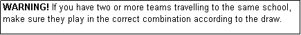 Text Box: WARNING! If you have two or more teams travelling to the same school, make sure they play in the correct combination according to the draw.