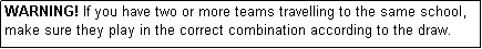 Text Box: WARNING! If you have two or more teams travelling to the same school, make sure they play in the correct combination according to the draw.