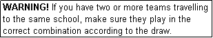 Text Box: WARNING! If you have two or more teams travelling to the same school, make sure they play in the correct combination according to the draw.