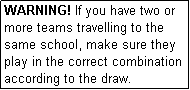 Text Box: WARNING! If you have two or more teams travelling to the same school, make sure they play in the correct combination according to the draw.