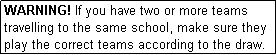 Text Box: WARNING! If you have two or more teams travelling to the same school, make sure they play the correct teams according to the draw.