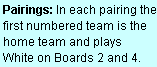 Text Box: Pairings: In each pairing the first numbered team is the home team and plays  White on Boards 2 and 4.