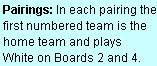 Text Box: Pairings: In each pairing the first numbered team is the home team and plays  White on Boards 2 and 4.