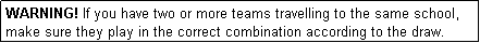 Text Box: WARNING! If you have two or more teams travelling to the same school, make sure they play in the correct combination according to the draw.