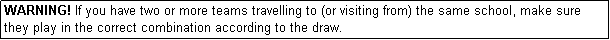 Text Box: WARNING! If you have two or more teams travelling to (or visiting from) the same school, make sure they play in the correct combination according to the draw.