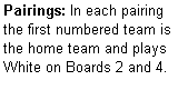 Text Box: Pairings: In each pairing the first numbered team is the home team and plays  White on Boards 2 and 4.