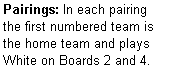 Text Box: Pairings: In each pairing the first numbered team is the home team and plays  White on Boards 2 and 4.