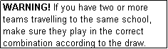 Text Box: WARNING! If you have two or more teams travelling to the same school, make sure they play in the correct combination according to the draw.