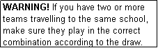 Text Box: WARNING! If you have two or more teams travelling to the same school, make sure they play in the correct combination according to the draw.