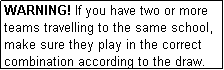 Text Box: WARNING! If you have two or more teams travelling to the same school, make sure they play in the correct combination according to the draw.