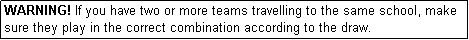 Text Box: WARNING! If you have two or more teams travelling to the same school, make sure they play in the correct combination according to the draw.