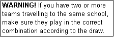 Text Box: WARNING! If you have two or more teams travelling to the same school, make sure they play in the correct combination according to the draw.