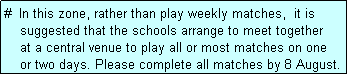 Text Box: #  In this zone, rather than play weekly matches,  it is
    suggested that the schools arrange to meet together
    at a central venue to play all or most matches on one
    or two days. Please complete all matches by 8 August.