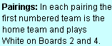 Text Box: Pairings: In each pairing the first numbered team is the home team and plays  White on Boards 2 and 4.