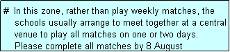 Text Box: #  In this zone, rather than play weekly matches, the
    schools usually arrange to meet together at a central
    venue to play all matches on one or two days.
    Please complete all matches by 8 August