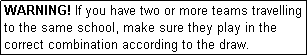 Text Box: WARNING! If you have two or more teams travelling to the same school, make sure they play in the correct combination according to the draw.