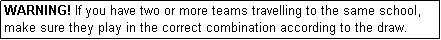 Text Box: WARNING! If you have two or more teams travelling to the same school, make sure they play in the correct combination according to the draw.