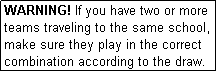 Text Box: WARNING! If you have two or more teams traveling to the same school, make sure they play in the correct combination according to the draw.